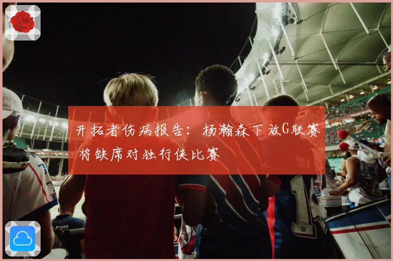 开拓者伤病报告：杨瀚森下放G联赛 将缺席对独行侠比赛