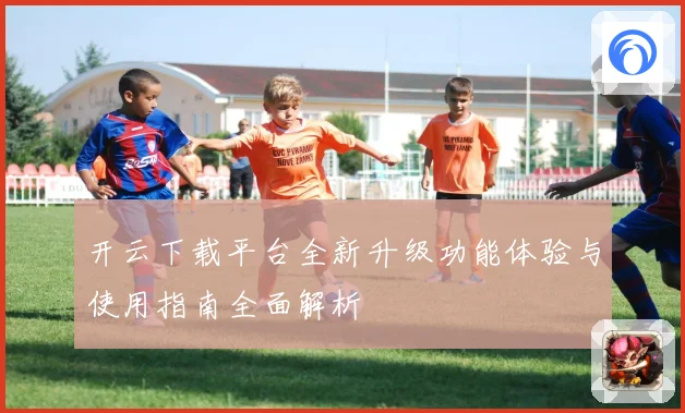 开云下载平台全新升级功能体验与使用指南全面解析