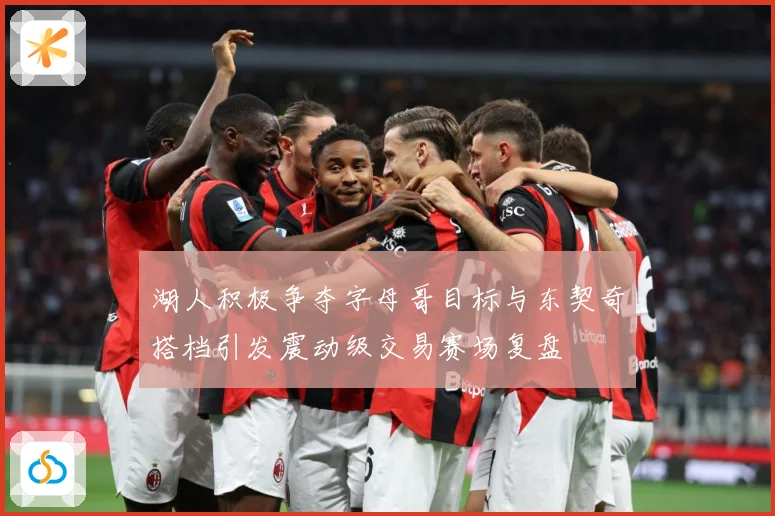 湖人积极争夺字母哥目标与东契奇搭档引发震动级交易赛场复盘