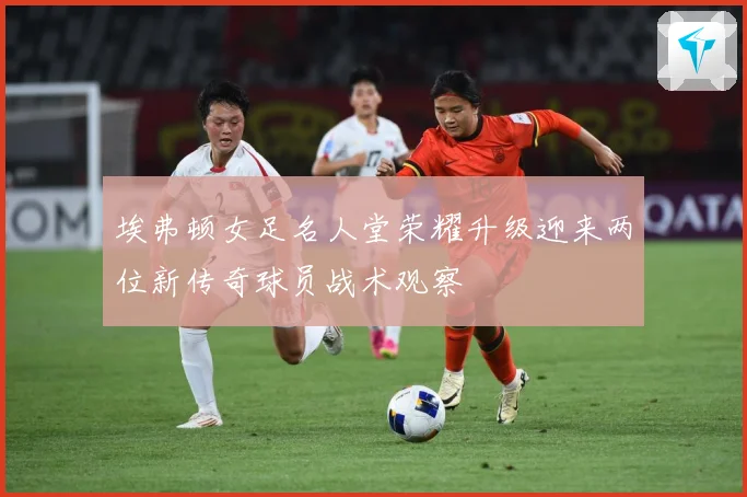 埃弗顿女足名人堂荣耀升级迎来两位新传奇球员战术观察