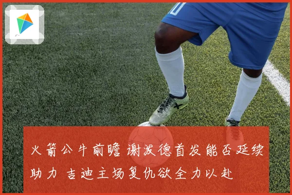 火箭公牛前瞻 谢泼德首发能否延续助力 吉迪主场复仇欲全力以赴