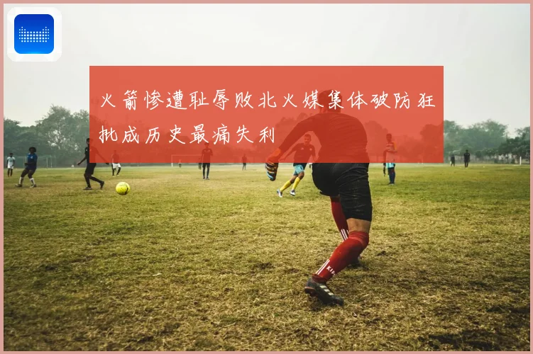 火箭惨遭耻辱败北火媒集体破防狂批成历史最痛失利