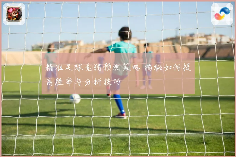 精准足球竞猜预测策略 揭秘如何提高胜率与分析技巧