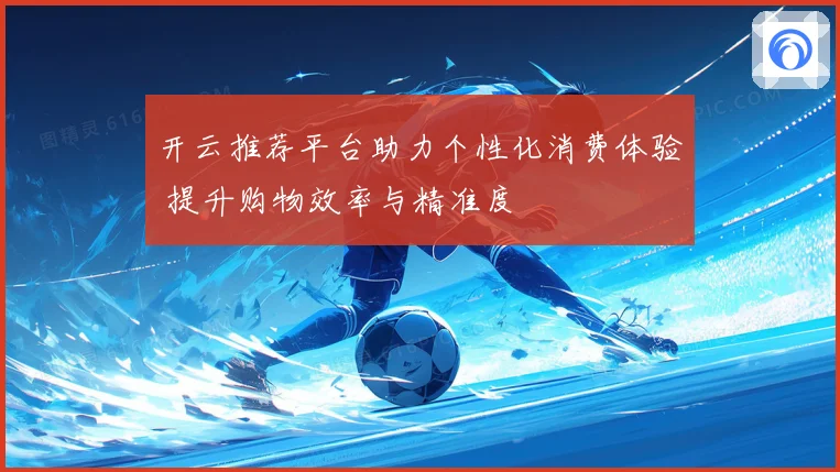 开云推荐平台助力个性化消费体验 提升购物效率与精准度