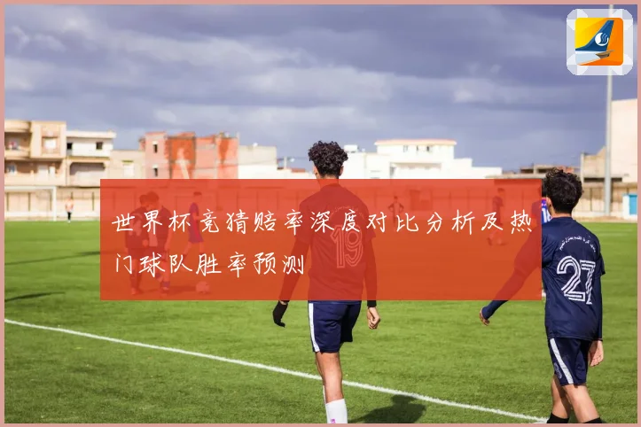 世界杯竞猜赔率深度对比分析及热门球队胜率预测