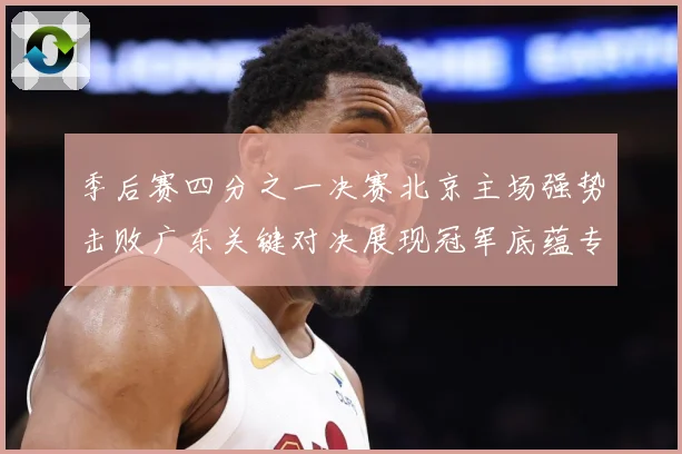 季后赛四分之一决赛北京主场强势击败广东关键对决展现冠军底蕴专题观察