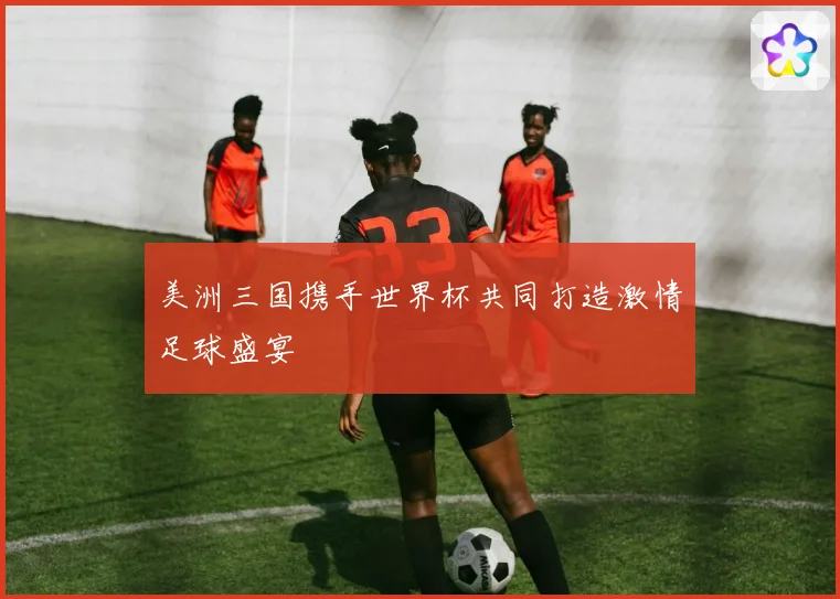 美洲三国携手世界杯共同打造激情足球盛宴