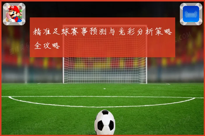 精准足球赛事预测与竞彩分析策略全攻略