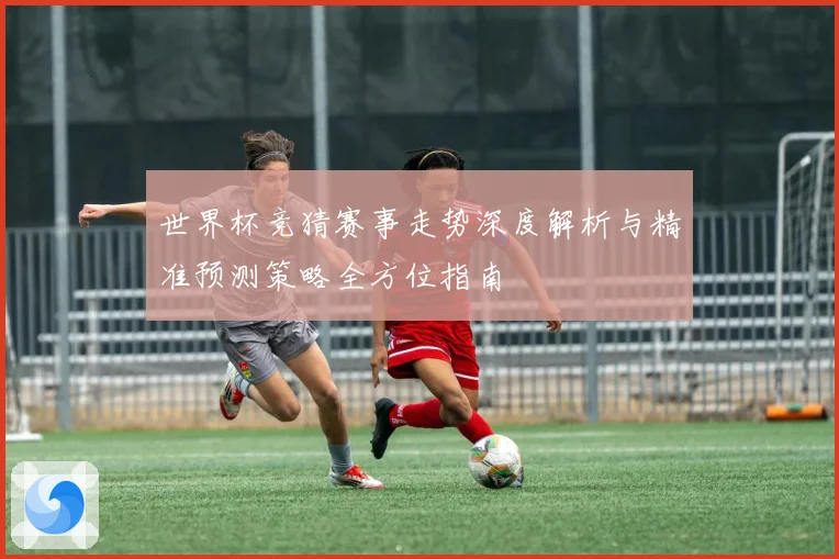 世界杯竞猜赛事走势深度解析与精准预测策略全方位指南