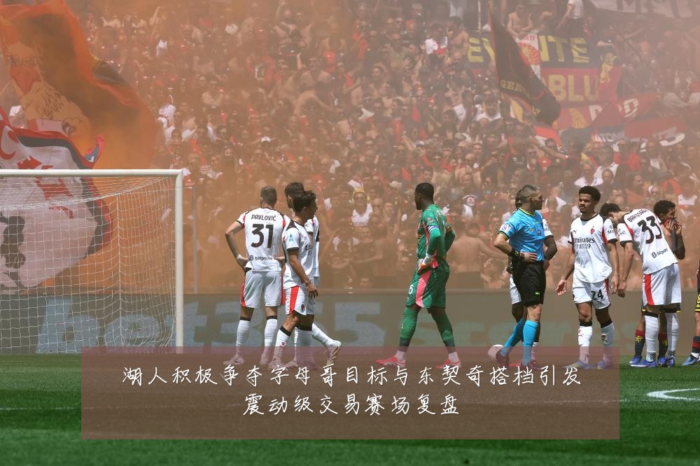 湖人积极争夺字母哥目标与东契奇搭档引发震动级交易赛场复盘