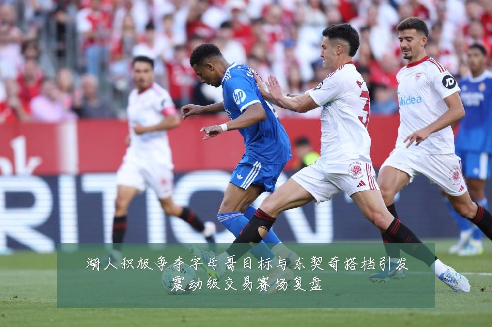 湖人积极争夺字母哥目标与东契奇搭档引发震动级交易赛场复盘